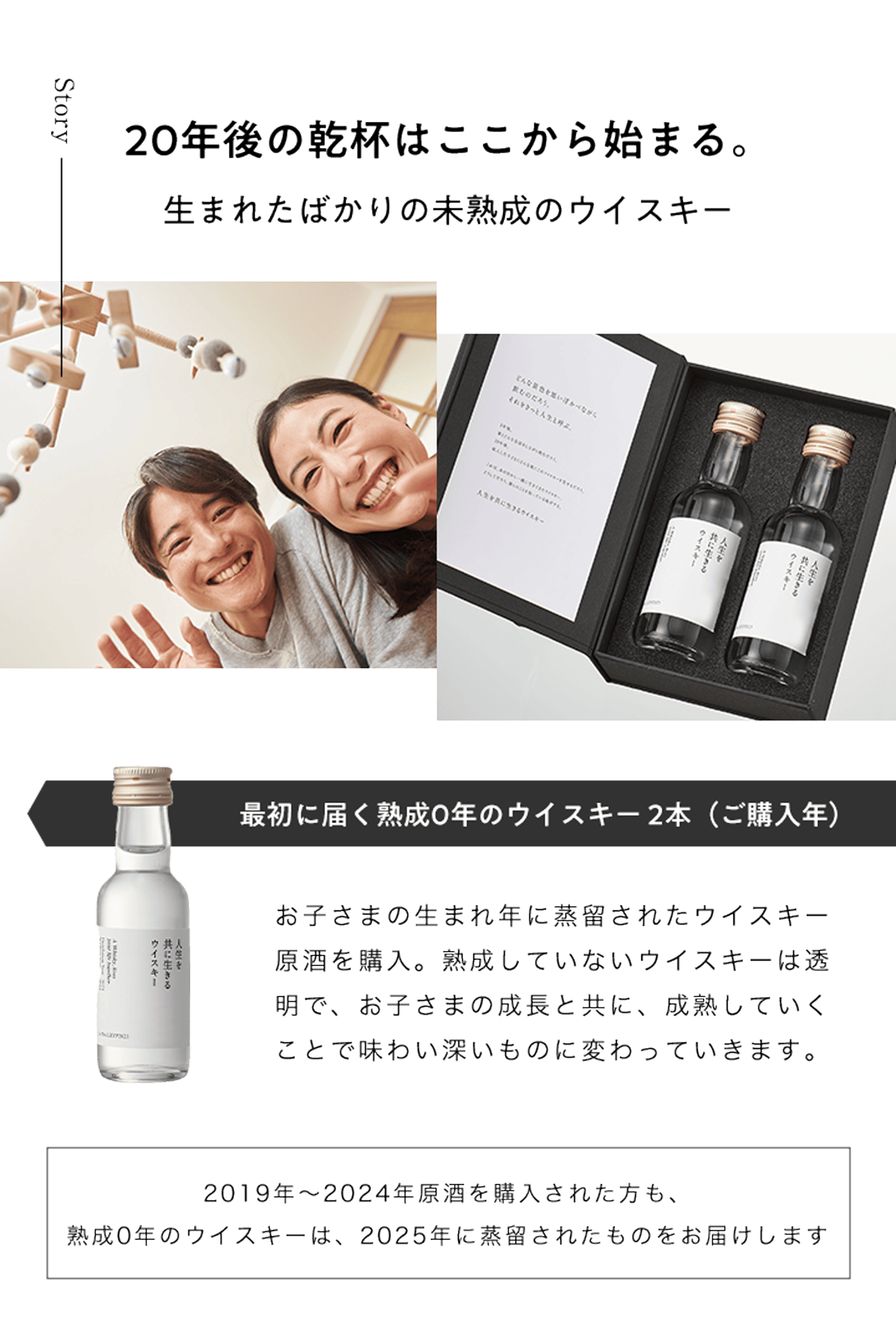 20年後の乾杯はここから始まる。生まれたばかりの未熟成のウイスキー 最初に届く熟成0年のウイスキー 1本(ご購入年) お子さまの生まれ年に蒸留されたウイスキー原酒を購入。熟成していないウイスキーは透明で、お子さまの成長と共に、成熟していくことで味わい深いものに変わっていきます。2019年~2024年原酒を購入された方も、熟成0年のウイスキーは、2025年に蒸留されたものをお届けします