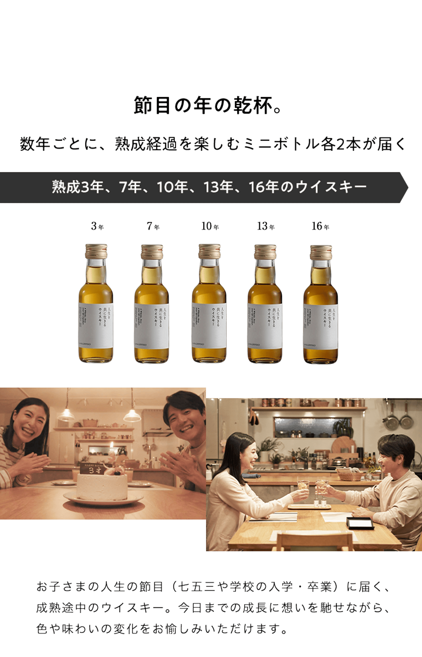 節目の年の乾杯。数年ごとに、熟成経過を楽しむミニボトル各2本が届く 熟成3年、7年、10年、13年、16年のウイスキー お子さまの人生の節目(七五三や学校の入学・卒業)に届く、成熟途中のウイスキー。今日までの成長に想いを馳せながら、色や味わいの変化をお愉しみいただけます。