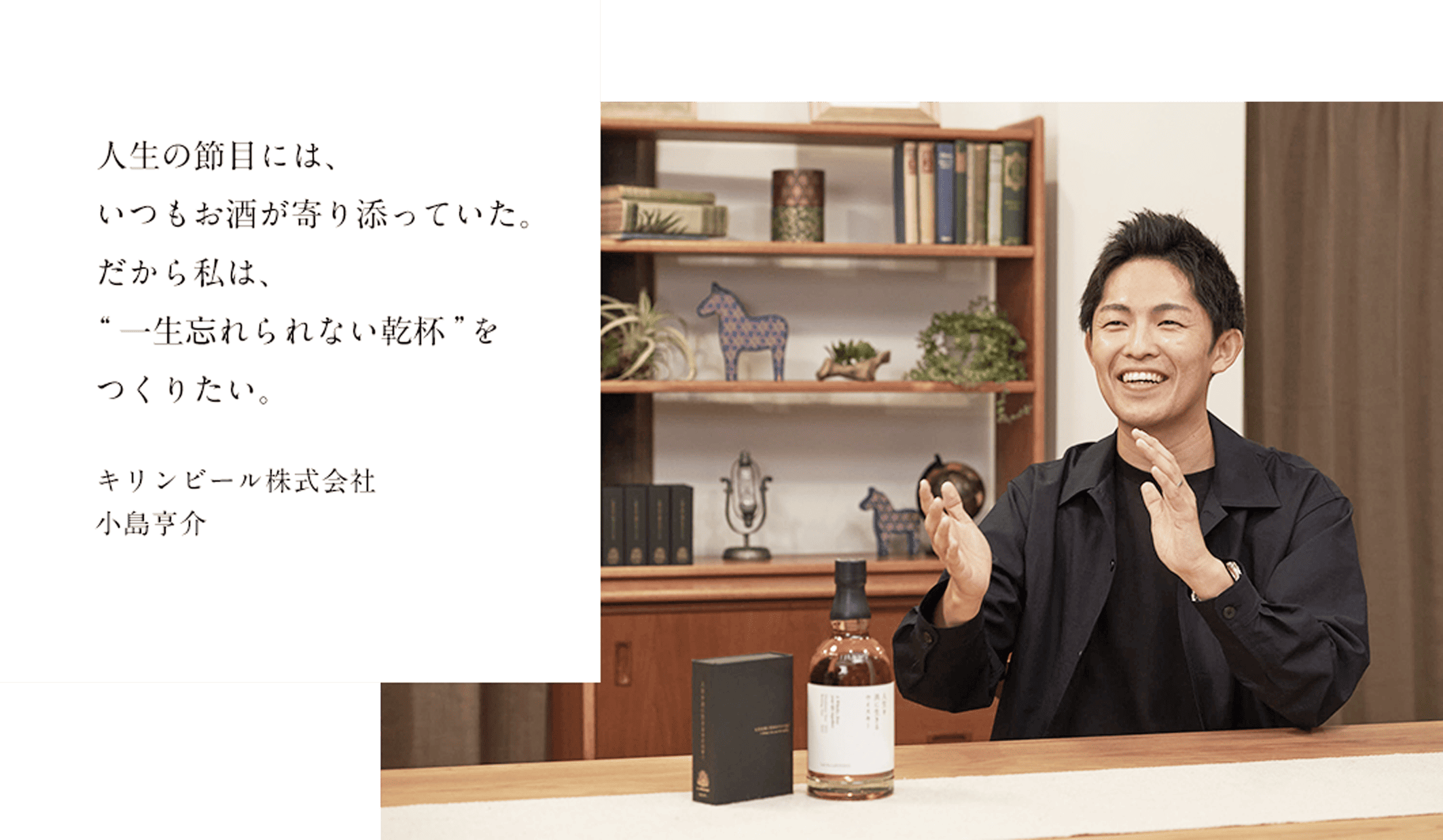 人生の節目には、 いつもお酒が寄り添っていた。だから私は、“一生忘れられない乾杯”を つくりたい。 キリンビール株式会社 小島亨介