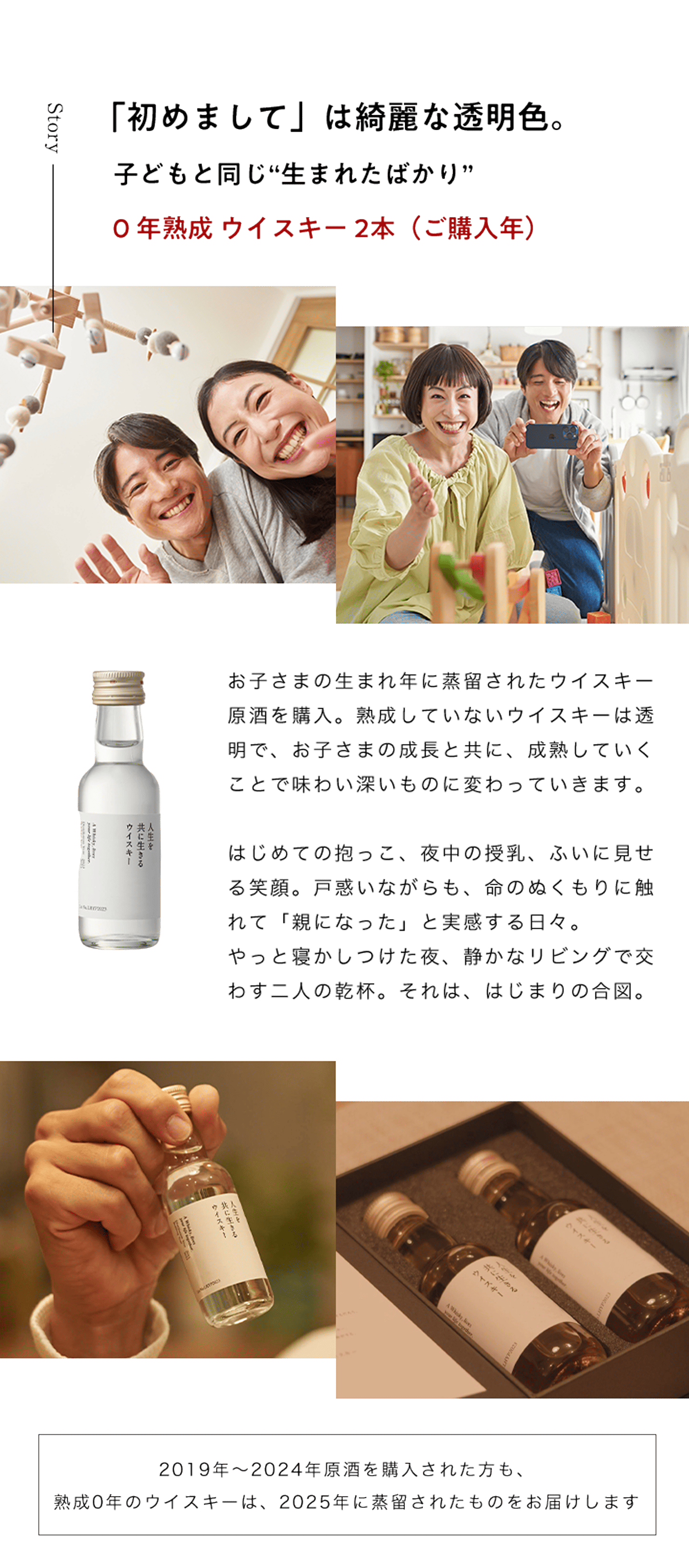 「初めまして」は綺麗な透明色。子どもと同じ“生まれたばかり”0 年熟成 ウイスキー 1本（ご購入年）お子さまの生まれ年に蒸留されたウイスキー原酒を購入。熟成していないウイスキーは透明で、お子さまの成長と共に、成熟していくことで味わい深いものに変わっていきます。はじめての抱っこ、夜中の授乳、ふいに見せる笑顔。戸惑いながらも、命のぬくもりに触れて「親になった」と実感する日々。やっと寝かしつけた夜、静かなリビングで交わす二人の乾杯。それは、はじまりの合図。2019年～2024年原酒を購入された方も、熟成0年のウイスキーは、2025年に蒸留されたものをお届けします