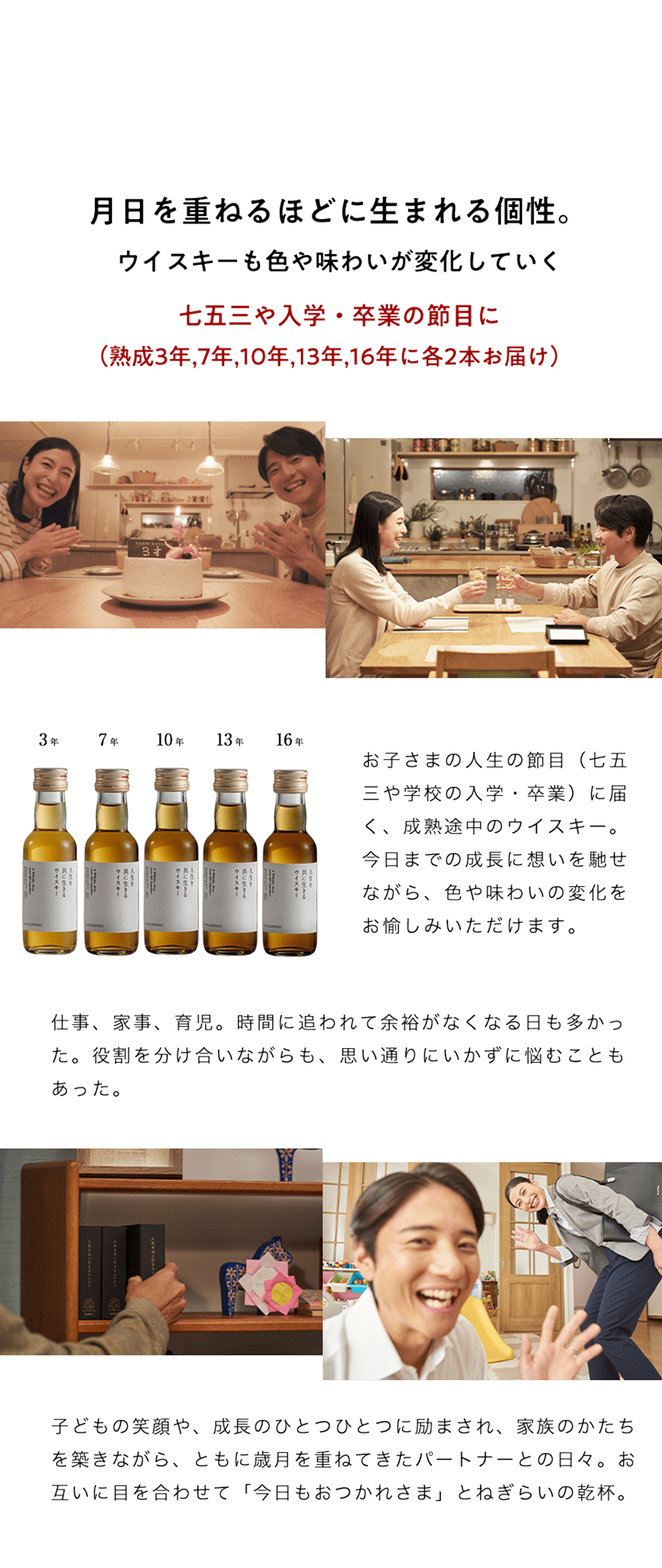 月日を重ねるほどに生まれる個性。ウイスキーも色や味わいが変化していく。七五三や入学・卒業の節目に（熟成3年,7年,10年,13年,16年にお届け）お子さまの人生の節目（七五三や学校の入学・卒業）に届く、成熟途中のウイスキー。今日までの成長に想いを馳せながら、色や味わいの変化をお愉しみいただけます。仕事、家事、育児。時間に追われて余裕がなくなる日も多かった。役割を分け合いながらも、思い通りにいかずに悩むこともあった。子どもの笑顔や、成長のひとつひとつに励まされ、家族のかたちを築きながら、ともに歳月を重ねてきたパートナーとの日々。お互いに目を合わせて「今日もおつかれさま」とねぎらいの乾杯。