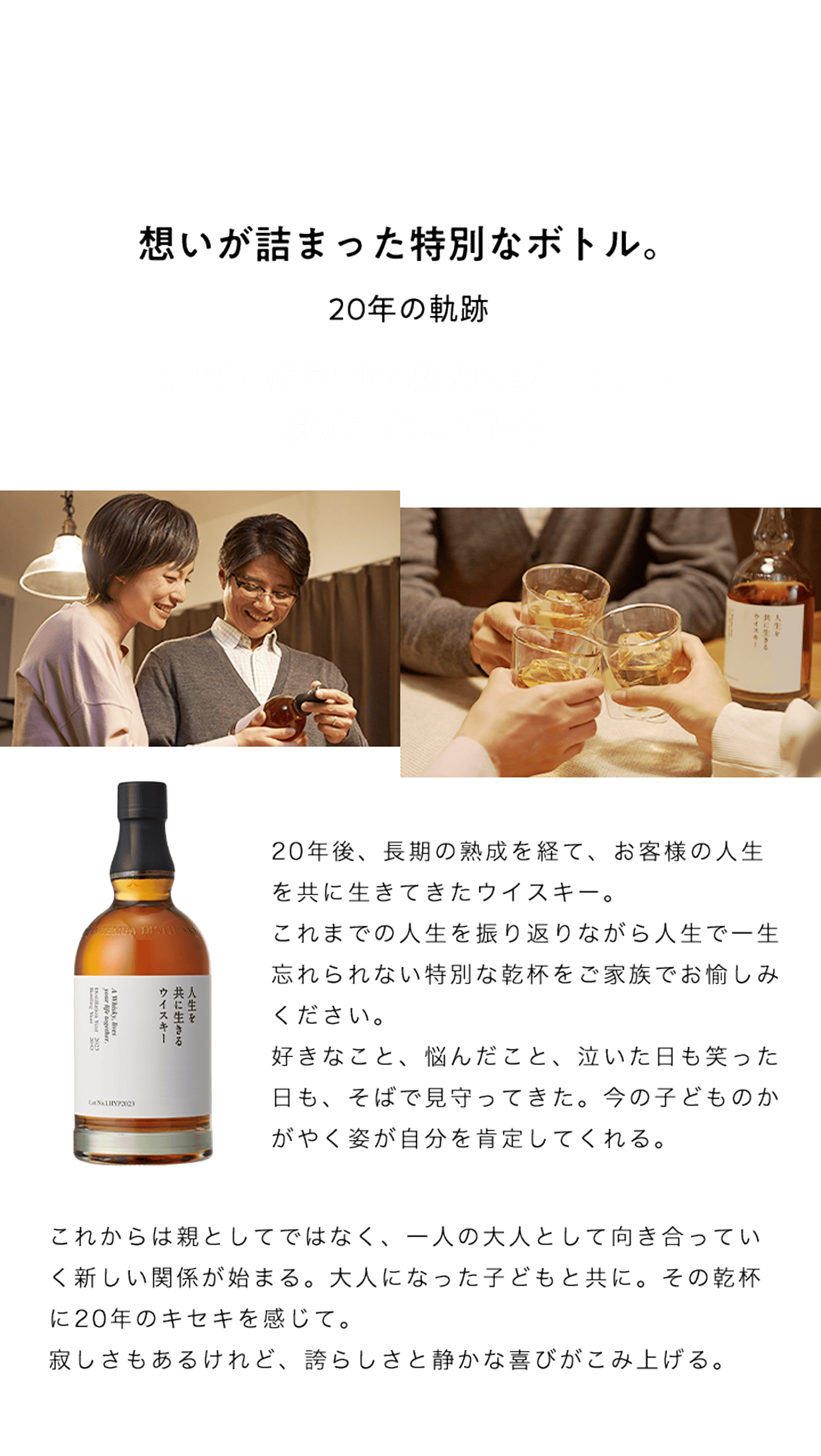 想いが詰まった特別なボトル。20年の軌跡。子どもの成長と共に熟成したウイスキー（熟成20年にお届け）20年後、長期の熟成を経て、お客様の人生を共に生きてきたウイスキー。	これまでの人生を振り返りながら人生で一生忘れられない特別な乾杯をご家族でお愉しみください。好きなこと、悩んだこと、泣いた日も笑った日も、そばで見守ってきた。今の子どものかがやく姿が自分を肯定してくれる。これからは親としてではなく、一人の大人として向き合っていく新しい関係が始まる。大人になった子どもと共に。その乾杯に20年のキセキを感じて。
										寂しさもあるけれど、誇らしさと静かな喜びがこみ上げる。